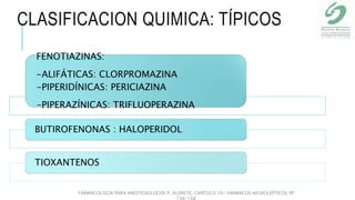 CLASIFICACION QUIMICA: TÍPICOS
FENOTIAZINAS:
-ALIFÁTICAS: CLORPROMAZINA
-PIPERIDÍNICAS: PERICIAZINA
-PIPERAZÍNICAS: TRIFLUOPERAZINA
BUTIROFENONAS : HALOPERIDOL
TIOXANTENOS
FARMACOLOGIA PARA ANESTESIOLOGOS P. ALDRETE. CAPITULO 10- FARMACOS NEUROLÉPTICOS PP
138-148
 