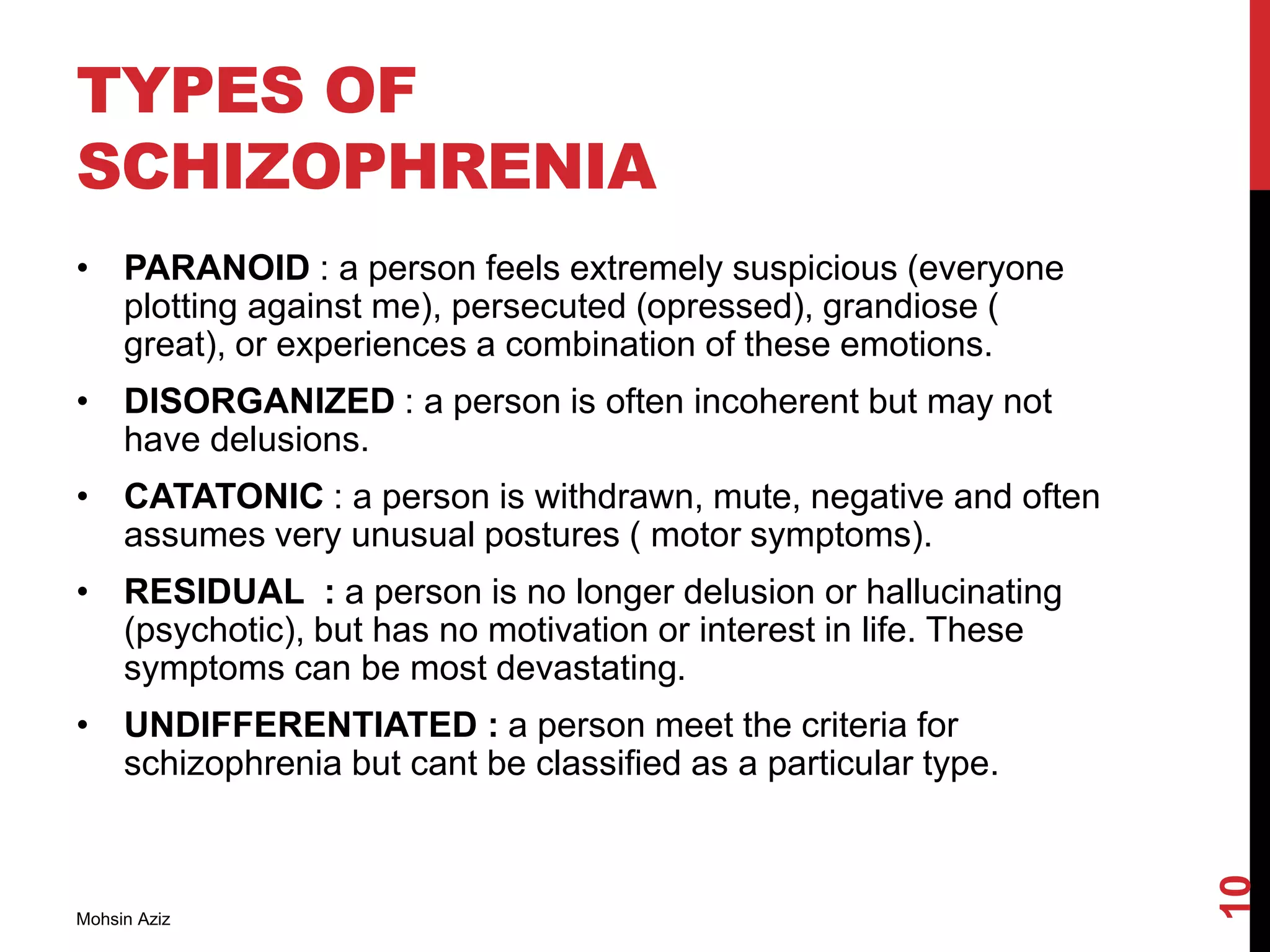 TYPES OF
SCHIZOPHRENIA
• PARANOID : a person feels extremely suspicious (everyone
plotting against me), persecuted (opressed), grandiose (
great), or experiences a combination of these emotions.
• DISORGANIZED : a person is often incoherent but may not
have delusions.
• CATATONIC : a person is withdrawn, mute, negative and often
assumes very unusual postures ( motor symptoms).
• RESIDUAL : a person is no longer delusion or hallucinating
(psychotic), but has no motivation or interest in life. These
symptoms can be most devastating.
• UNDIFFERENTIATED : a person meet the criteria for
schizophrenia but cant be classified as a particular type.
Mohsin Aziz
10
 
