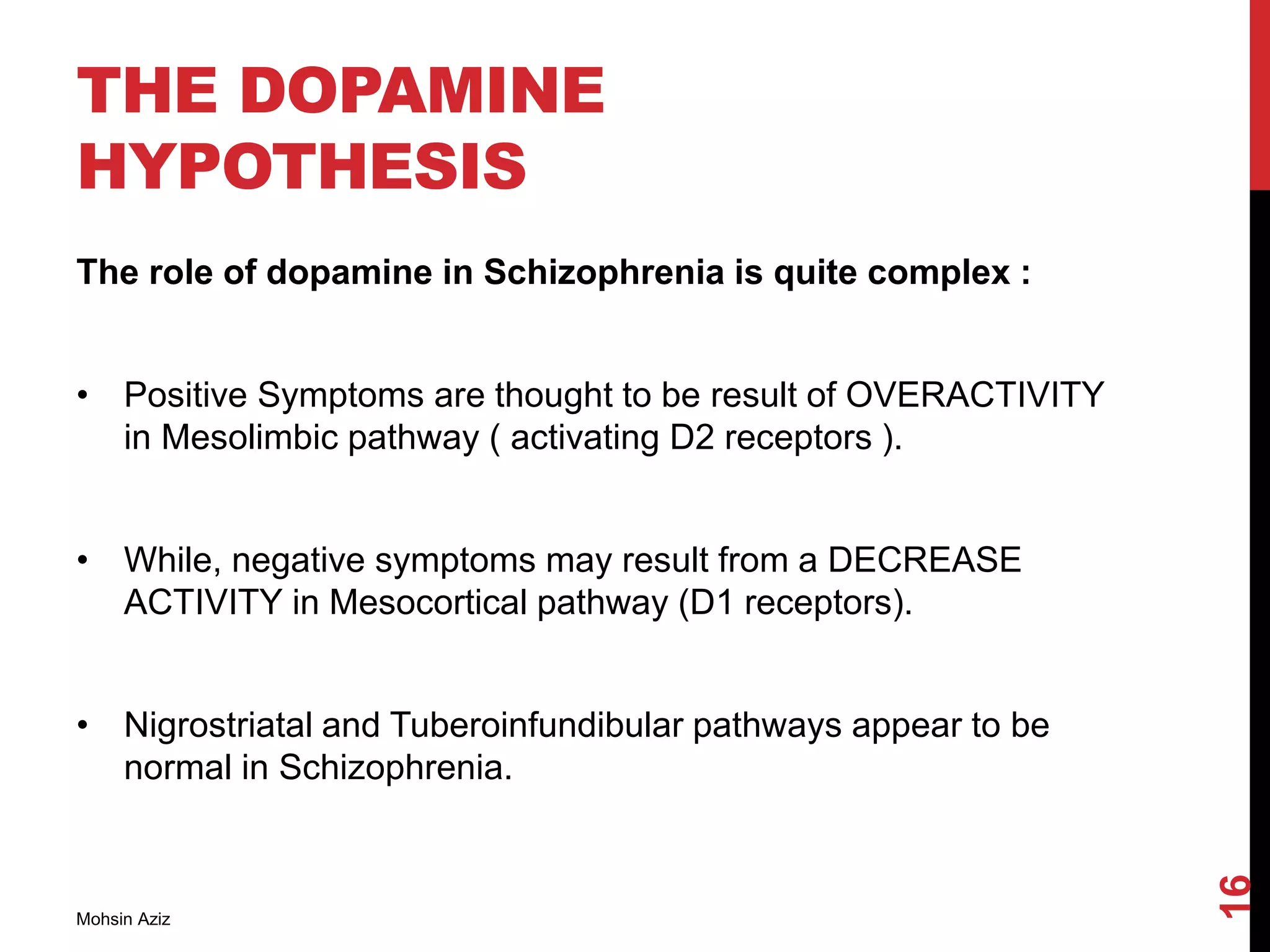 THE DOPAMINE
HYPOTHESIS
The role of dopamine in Schizophrenia is quite complex :
• Positive Symptoms are thought to be result of OVERACTIVITY
in Mesolimbic pathway ( activating D2 receptors ).
• While, negative symptoms may result from a DECREASE
ACTIVITY in Mesocortical pathway (D1 receptors).
• Nigrostriatal and Tuberoinfundibular pathways appear to be
normal in Schizophrenia.
Mohsin Aziz
16
 