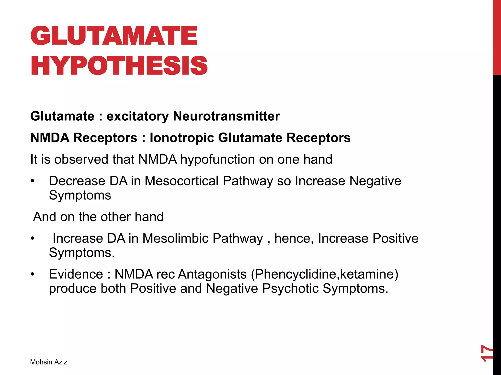GLUTAMATE
HYPOTHESIS
Glutamate : excitatory Neurotransmitter
NMDA Receptors : Ionotropic Glutamate Receptors
It is observed that NMDA hypofunction on one hand
• Decrease DA in Mesocortical Pathway so Increase Negative
Symptoms
And on the other hand
• Increase DA in Mesolimbic Pathway , hence, Increase Positive
Symptoms.
• Evidence : NMDA rec Antagonists (Phencyclidine,ketamine)
produce both Positive and Negative Psychotic Symptoms.
Mohsin Aziz
17
 