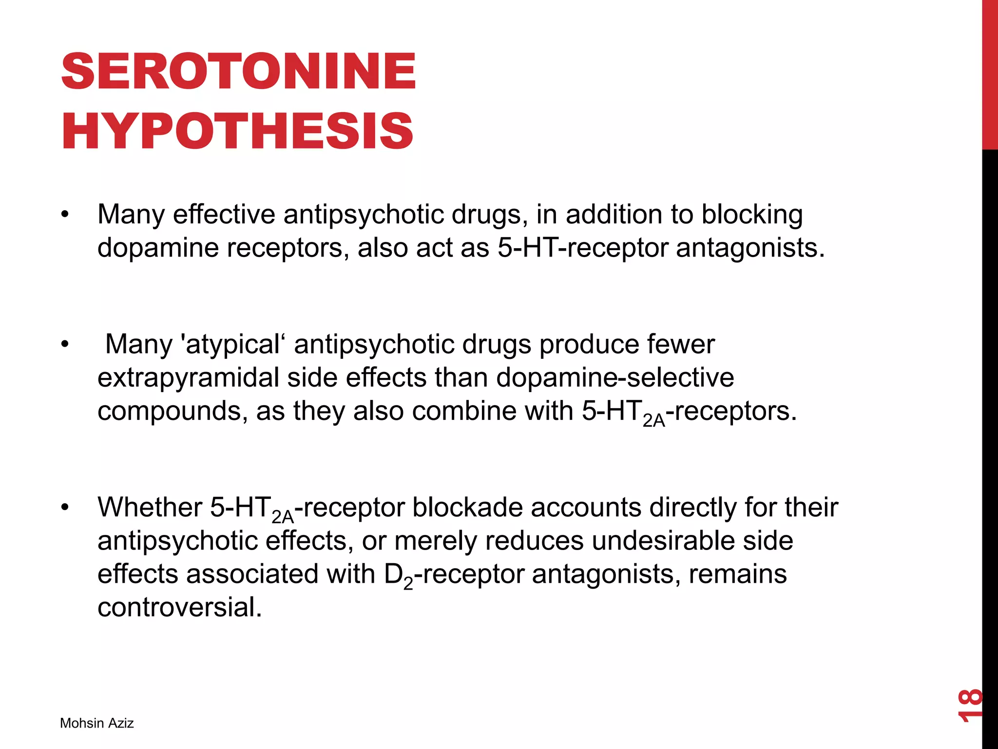 SEROTONINE
HYPOTHESIS
• Many effective antipsychotic drugs, in addition to blocking
dopamine receptors, also act as 5-HT-receptor antagonists.
• Many 'atypical‘ antipsychotic drugs produce fewer
extrapyramidal side effects than dopamine-selective
compounds, as they also combine with 5-HT2A-receptors.
• Whether 5-HT2A-receptor blockade accounts directly for their
antipsychotic effects, or merely reduces undesirable side
effects associated with D2-receptor antagonists, remains
controversial.
Mohsin Aziz
18
 