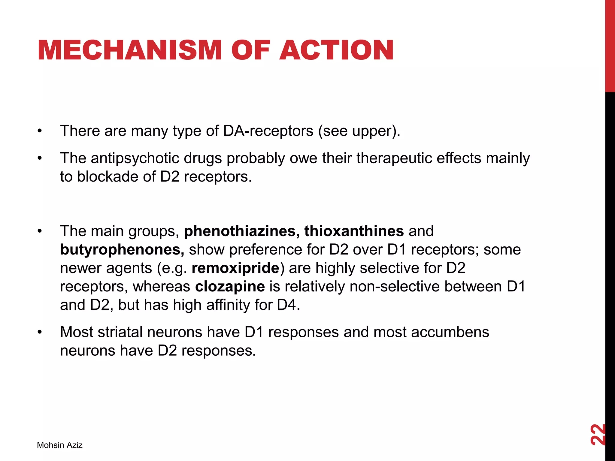 MECHANISM OF ACTION
• There are many type of DA-receptors (see upper).
• The antipsychotic drugs probably owe their therapeutic effects mainly
to blockade of D2 receptors.
• The main groups, phenothiazines, thioxanthines and
butyrophenones, show preference for D2 over D1 receptors; some
newer agents (e.g. remoxipride) are highly selective for D2
receptors, whereas clozapine is relatively non-selective between D1
and D2, but has high affinity for D4.
• Most striatal neurons have D1 responses and most accumbens
neurons have D2 responses.
Mohsin Aziz
22
 