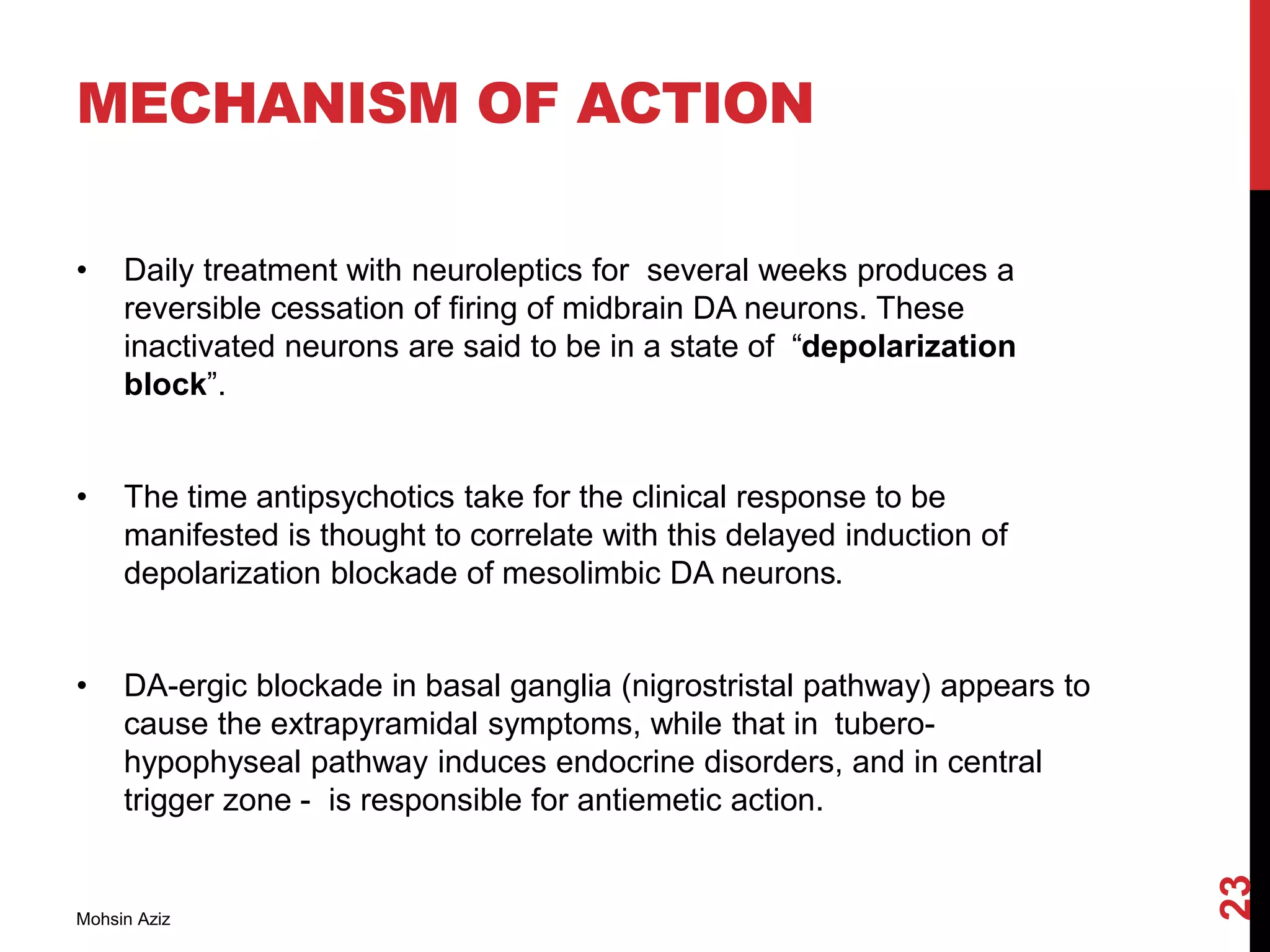 MECHANISM OF ACTION
• Daily treatment with neuroleptics for several weeks produces a
reversible cessation of firing of midbrain DA neurons. These
inactivated neurons are said to be in a state of “depolarization
block”.
• The time antipsychotics take for the clinical response to be
manifested is thought to correlate with this delayed induction of
depolarization blockade of mesolimbic DA neurons.
• DA-ergic blockade in basal ganglia (nigrostristal pathway) appears to
cause the extrapyramidal symptoms, while that in tubero-
hypophyseal pathway induces endocrine disorders, and in central
trigger zone - is responsible for antiemetic action.
Mohsin Aziz
23
 