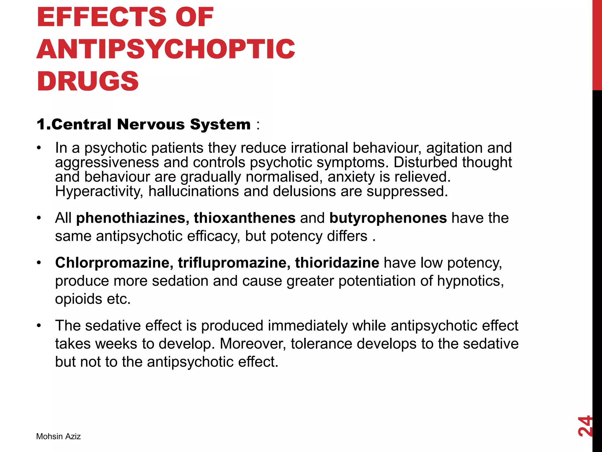 EFFECTS OF
ANTIPSYCHOPTIC
DRUGS
1.Central Nervous System :
• In a psychotic patients they reduce irrational behaviour, agitation and
aggressiveness and controls psychotic symptoms. Disturbed thought
and behaviour are gradually normalised, anxiety is relieved.
Hyperactivity, hallucinations and delusions are suppressed.
• All phenothiazines, thioxanthenes and butyrophenones have the
same antipsychotic efficacy, but potency differs .
• Chlorpromazine, triflupromazine, thioridazine have low potency,
produce more sedation and cause greater potentiation of hypnotics,
opioids etc.
• The sedative effect is produced immediately while antipsychotic effect
takes weeks to develop. Moreover, tolerance develops to the sedative
but not to the antipsychotic effect.
Mohsin Aziz
24
 