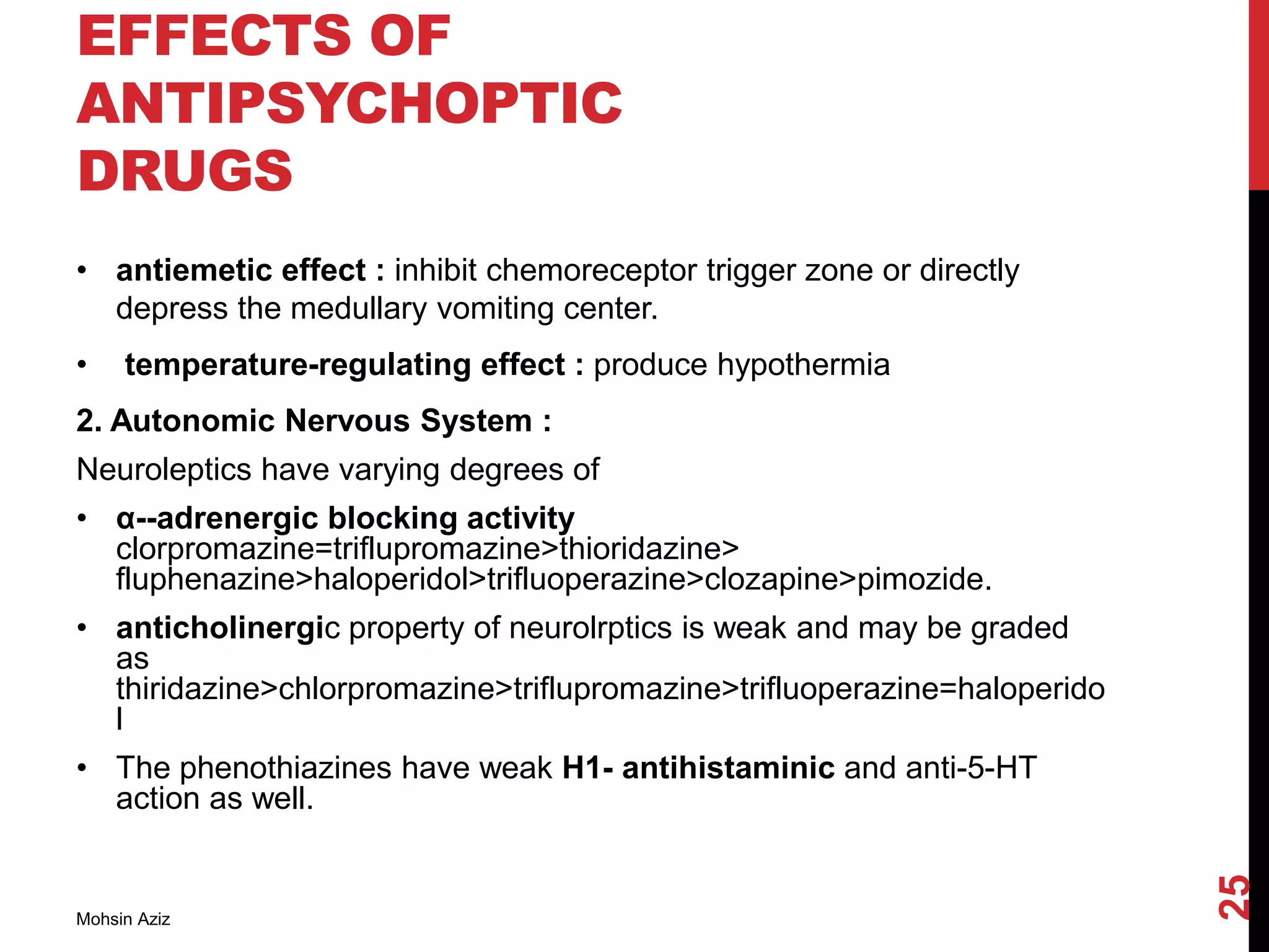 EFFECTS OF
ANTIPSYCHOPTIC
DRUGS
• antiemetic effect : inhibit chemoreceptor trigger zone or directly
depress the medullary vomiting center.
• temperature-regulating effect : produce hypothermia
2. Autonomic Nervous System :
Neuroleptics have varying degrees of
• α--adrenergic blocking activity
clorpromazine=triflupromazine>thioridazine>
fluphenazine>haloperidol>trifluoperazine>clozapine>pimozide.
• anticholinergic property of neurolrptics is weak and may be graded
as
thiridazine>chlorpromazine>triflupromazine>trifluoperazine=haloperido
l
• The phenothiazines have weak H1- antihistaminic and anti-5-HT
action as well.
Mohsin Aziz
25
 