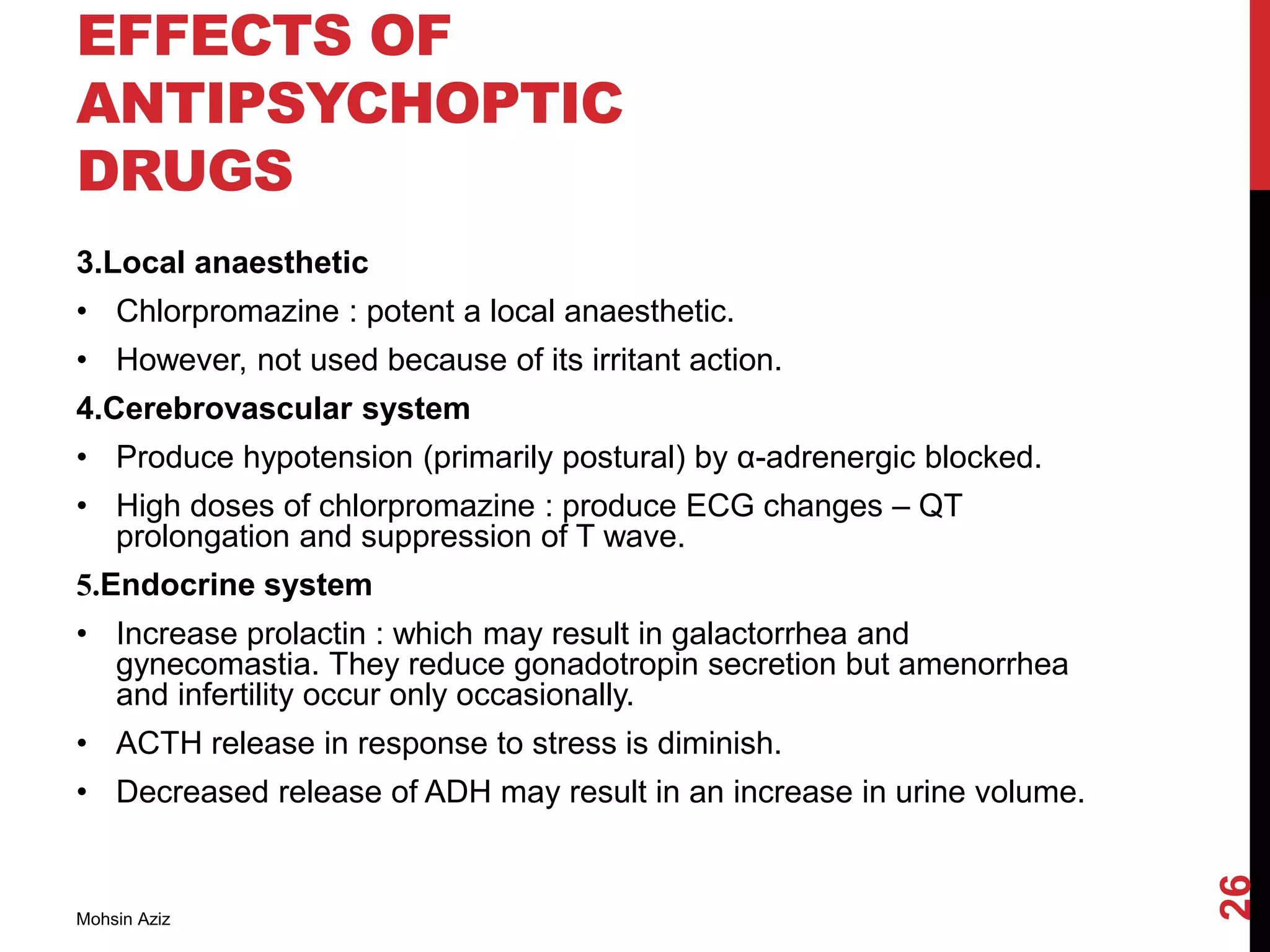 EFFECTS OF
ANTIPSYCHOPTIC
DRUGS
3.Local anaesthetic
• Chlorpromazine : potent a local anaesthetic.
• However, not used because of its irritant action.
4.Cerebrovascular system
• Produce hypotension (primarily postural) by α-adrenergic blocked.
• High doses of chlorpromazine : produce ECG changes – QT
prolongation and suppression of T wave.
5.Endocrine system
• Increase prolactin : which may result in galactorrhea and
gynecomastia. They reduce gonadotropin secretion but amenorrhea
and infertility occur only occasionally.
• ACTH release in response to stress is diminish.
• Decreased release of ADH may result in an increase in urine volume.
Mohsin Aziz
26
 