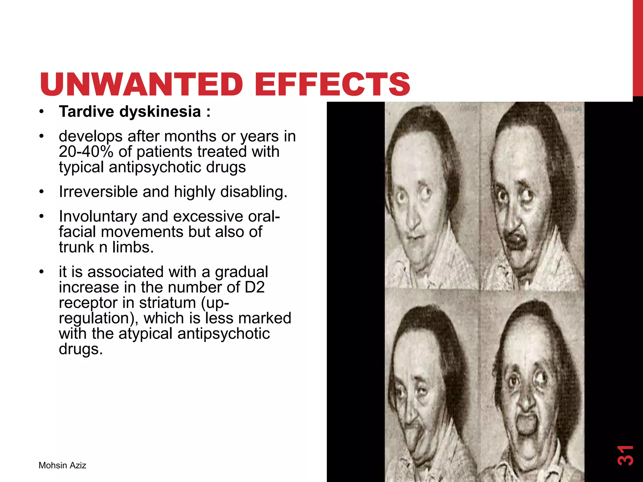 UNWANTED EFFECTS
• Tardive dyskinesia :
• develops after months or years in
20-40% of patients treated with
typical antipsychotic drugs
• Irreversible and highly disabling.
• Involuntary and excessive oral-
facial movements but also of
trunk n limbs.
• it is associated with a gradual
increase in the number of D2
receptor in striatum (up-
regulation), which is less marked
with the atypical antipsychotic
drugs.
Mohsin Aziz
31
 