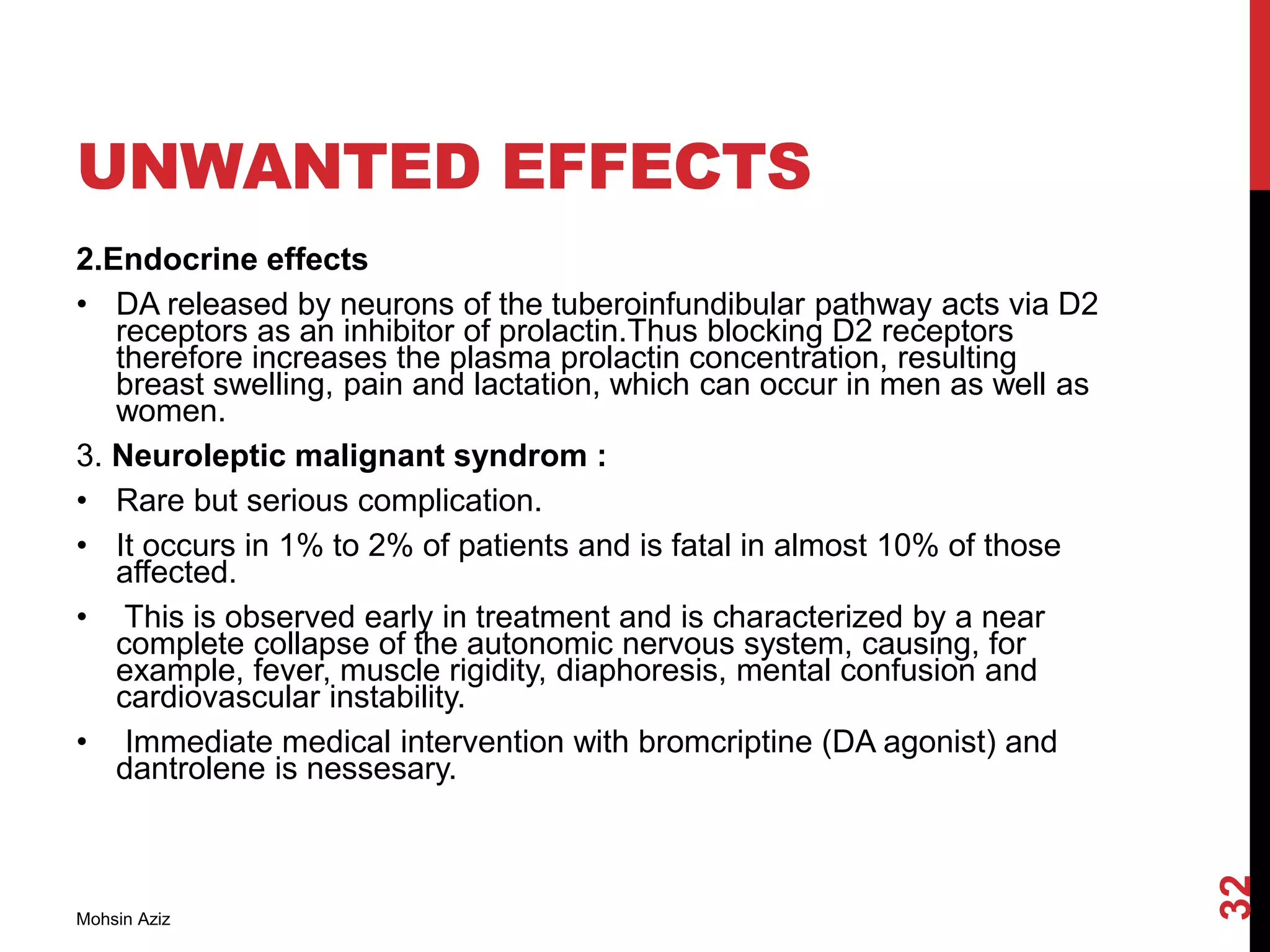 UNWANTED EFFECTS
2.Endocrine effects
• DA released by neurons of the tuberoinfundibular pathway acts via D2
receptors as an inhibitor of prolactin.Thus blocking D2 receptors
therefore increases the plasma prolactin concentration, resulting
breast swelling, pain and lactation, which can occur in men as well as
women.
3. Neuroleptic malignant syndrom :
• Rare but serious complication.
• It occurs in 1% to 2% of patients and is fatal in almost 10% of those
affected.
• This is observed early in treatment and is characterized by a near
complete collapse of the autonomic nervous system, causing, for
example, fever, muscle rigidity, diaphoresis, mental confusion and
cardiovascular instability.
• Immediate medical intervention with bromcriptine (DA agonist) and
dantrolene is nessesary.
Mohsin Aziz
32
 