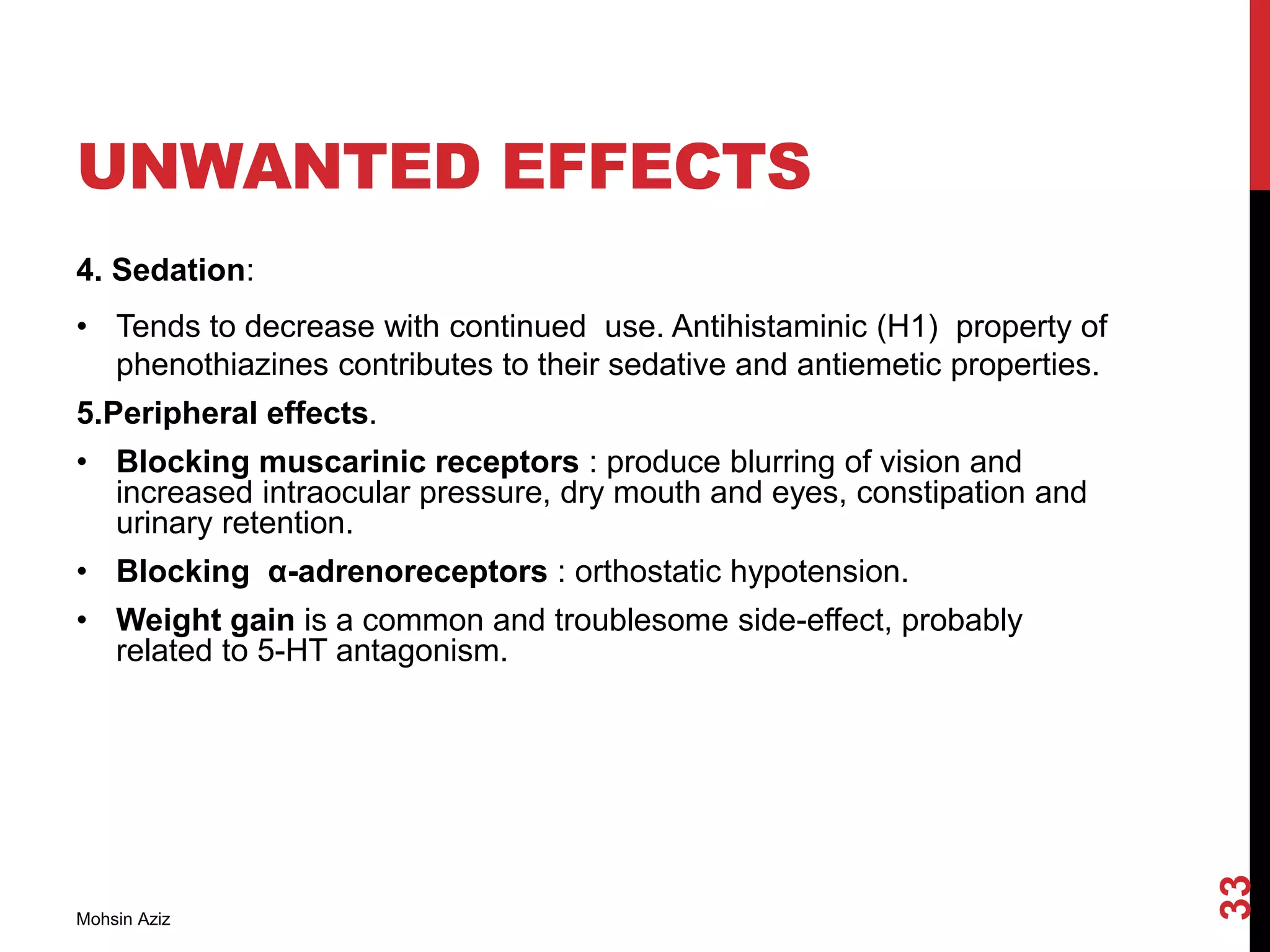 UNWANTED EFFECTS
4. Sedation:
• Tends to decrease with continued use. Antihistaminic (H1) property of
phenothiazines contributes to their sedative and antiemetic properties.
5.Peripheral effects.
• Blocking muscarinic receptors : produce blurring of vision and
increased intraocular pressure, dry mouth and eyes, constipation and
urinary retention.
• Blocking α-adrenoreceptors : orthostatic hypotension.
• Weight gain is a common and troublesome side-effect, probably
related to 5-HT antagonism.
Mohsin Aziz
33
 