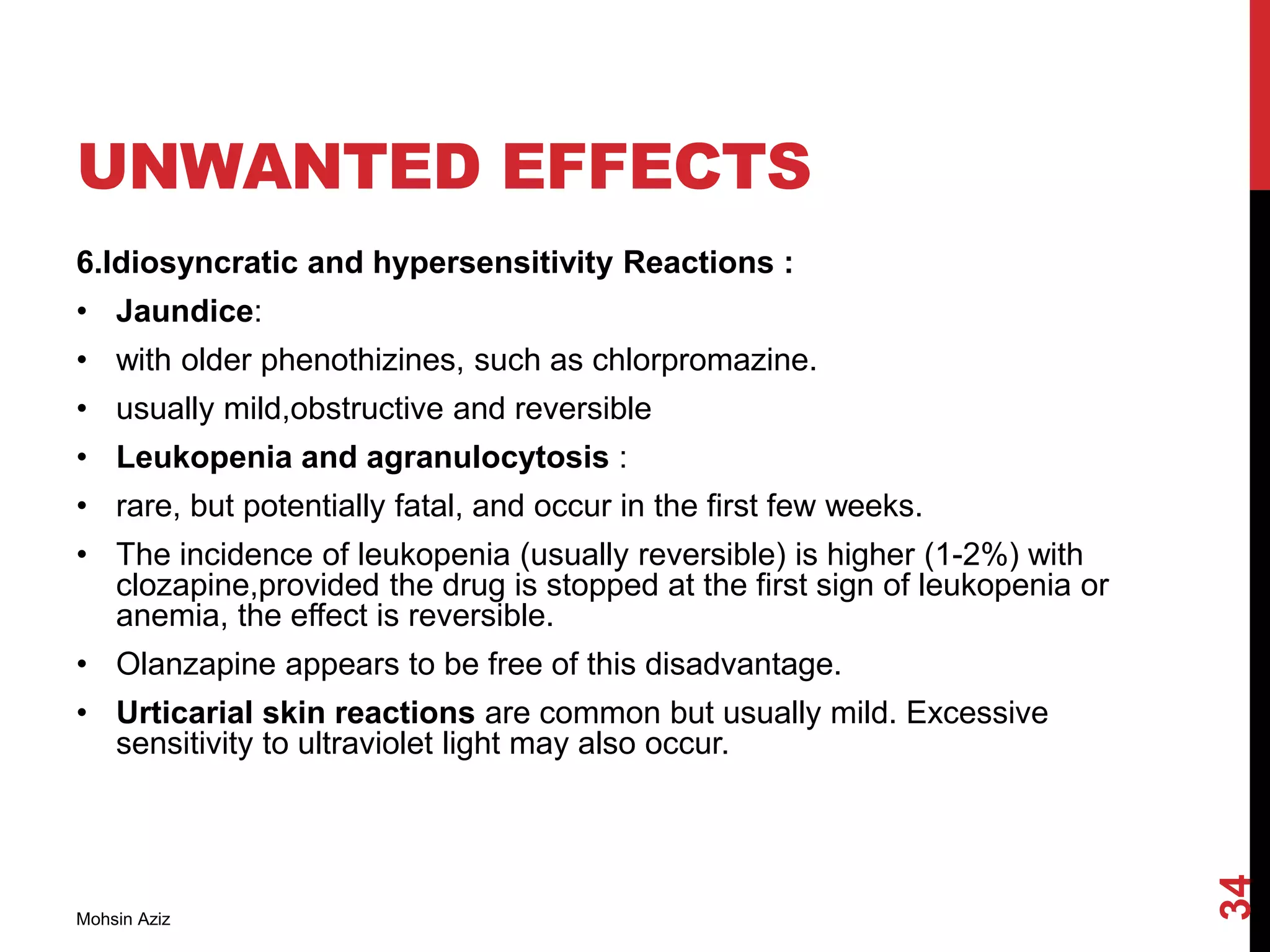 UNWANTED EFFECTS
6.Idiosyncratic and hypersensitivity Reactions :
• Jaundice:
• with older phenothizines, such as chlorpromazine.
• usually mild,obstructive and reversible
• Leukopenia and agranulocytosis :
• rare, but potentially fatal, and occur in the first few weeks.
• The incidence of leukopenia (usually reversible) is higher (1-2%) with
clozapine,provided the drug is stopped at the first sign of leukopenia or
anemia, the effect is reversible.
• Olanzapine appears to be free of this disadvantage.
• Urticarial skin reactions are common but usually mild. Excessive
sensitivity to ultraviolet light may also occur.
Mohsin Aziz
34
 