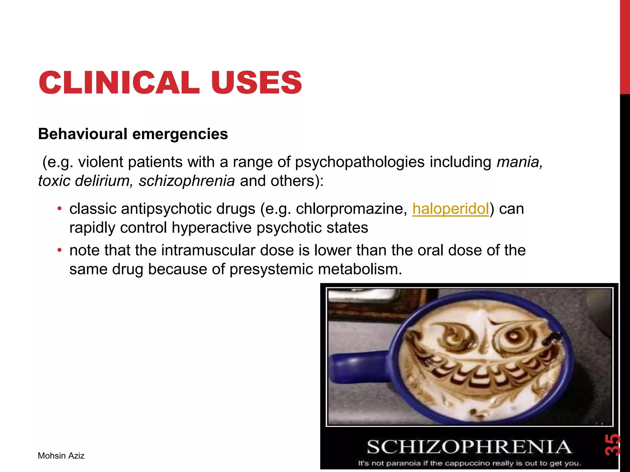 CLINICAL USES
Behavioural emergencies
(e.g. violent patients with a range of psychopathologies including mania,
toxic delirium, schizophrenia and others):
• classic antipsychotic drugs (e.g. chlorpromazine, haloperidol) can
rapidly control hyperactive psychotic states
• note that the intramuscular dose is lower than the oral dose of the
same drug because of presystemic metabolism.
Mohsin Aziz
35
 