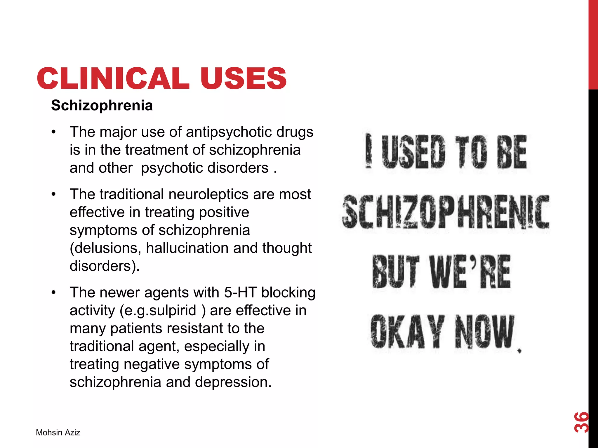 CLINICAL USES
Schizophrenia
• The major use of antipsychotic drugs
is in the treatment of schizophrenia
and other psychotic disorders .
• The traditional neuroleptics are most
effective in treating positive
symptoms of schizophrenia
(delusions, hallucination and thought
disorders).
• The newer agents with 5-HT blocking
activity (e.g.sulpirid ) are effective in
many patients resistant to the
traditional agent, especially in
treating negative symptoms of
schizophrenia and depression.
Mohsin Aziz
36
 