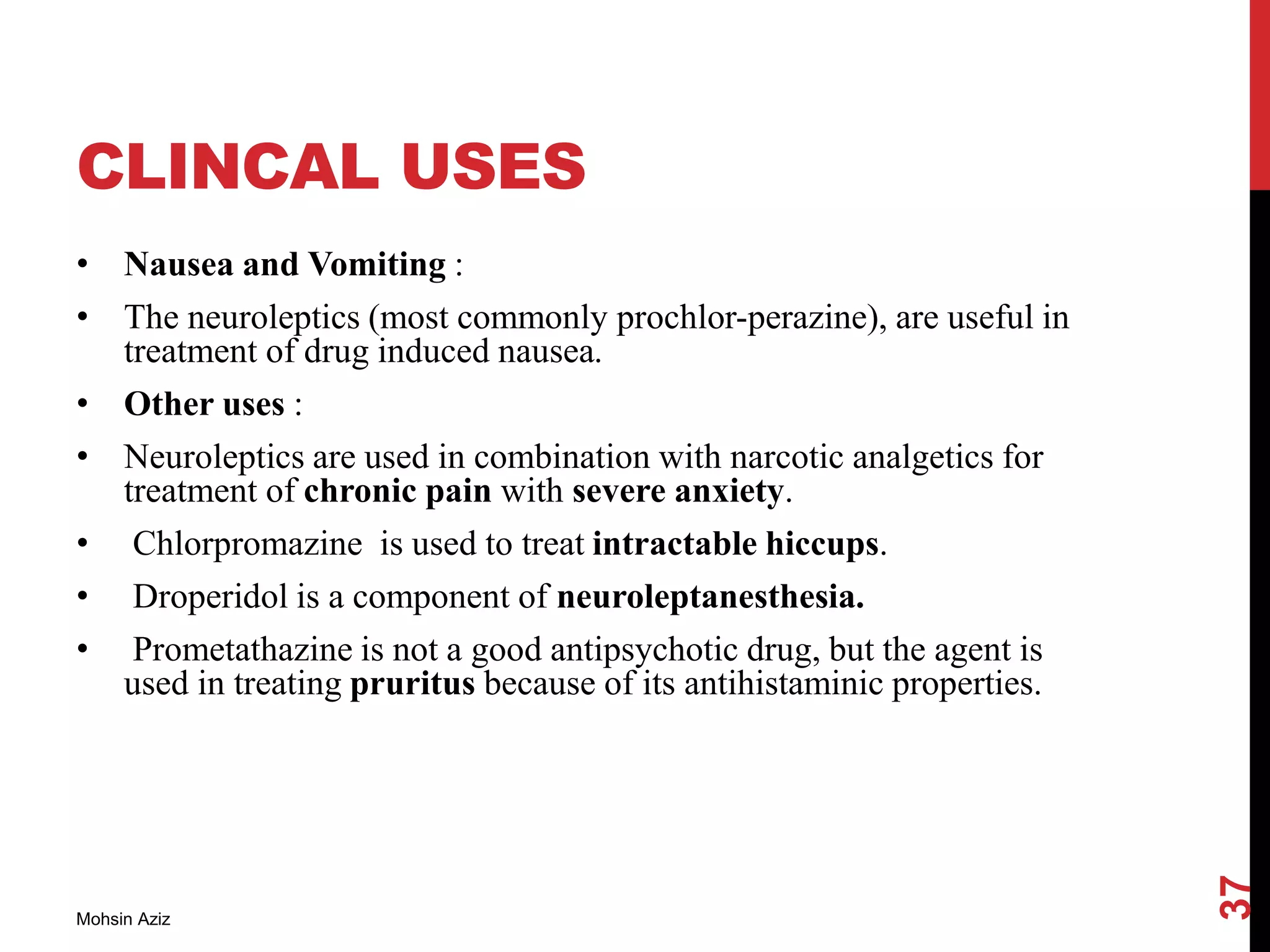 CLINCAL USES
• Nausea and Vomiting :
• The neuroleptics (most commonly prochlor-perazine), are useful in
treatment of drug induced nausea.
• Other uses :
• Neuroleptics are used in combination with narcotic analgetics for
treatment of chronic pain with severe anxiety.
• Chlorpromazine is used to treat intractable hiccups.
• Droperidol is a component of neuroleptanesthesia.
• Prometathazine is not a good antipsychotic drug, but the agent is
used in treating pruritus because of its antihistaminic properties.
Mohsin Aziz
37
 