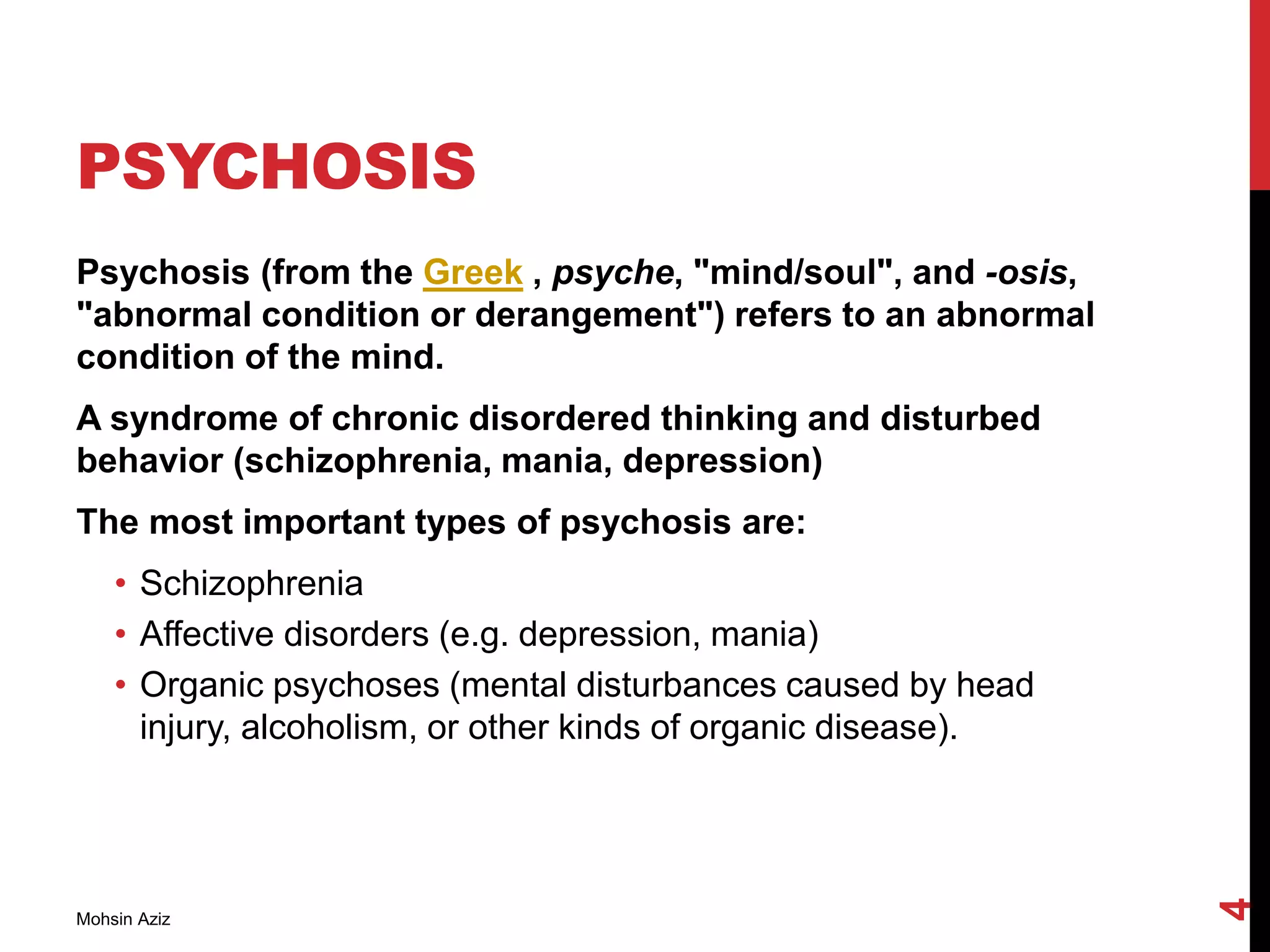 PSYCHOSIS
Psychosis (from the Greek , psyche, "mind/soul", and -osis,
"abnormal condition or derangement") refers to an abnormal
condition of the mind.
A syndrome of chronic disordered thinking and disturbed
behavior (schizophrenia, mania, depression)
The most important types of psychosis are:
• Schizophrenia
• Affective disorders (e.g. depression, mania)
• Organic psychoses (mental disturbances caused by head
injury, alcoholism, or other kinds of organic disease).
Mohsin Aziz
4
 