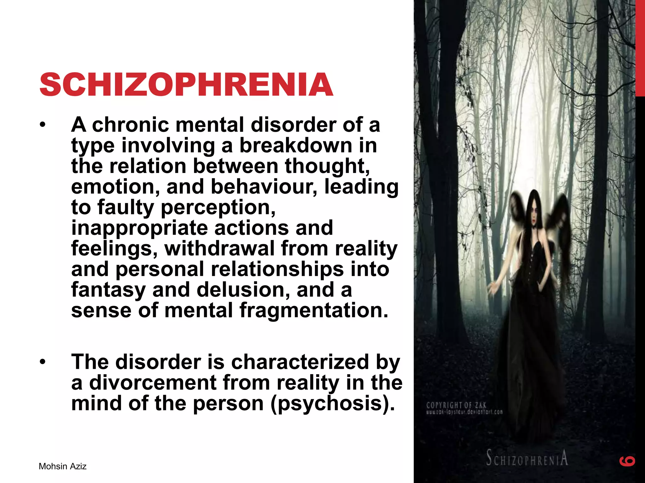 SCHIZOPHRENIA
• A chronic mental disorder of a
type involving a breakdown in
the relation between thought,
emotion, and behaviour, leading
to faulty perception,
inappropriate actions and
feelings, withdrawal from reality
and personal relationships into
fantasy and delusion, and a
sense of mental fragmentation.
• The disorder is characterized by
a divorcement from reality in the
mind of the person (psychosis).
Mohsin Aziz
6
 