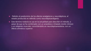  Debido al predominio de los efectos analgésicos y neurolépticos, el
estado producido es referido como neuroleptoanalgesia.
 Este término todavía se usa en la actualidad para describir el método, a
pesar de que se ha combinado con un anestésico inhalado (óxido nitroso)
y un relajante muscular, convirtiéndolo en neuroleptoanestesia, con un
efecto amnésico superior.
 