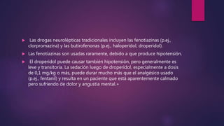  Las drogas neurolépticas tradicionales incluyen las fenotiazinas (p.ej.,
clorpromazina) y las butirofenonas (p.ej., haloperidol, droperidol).
 Las fenotiazinas son usadas raramente, debido a que produce hipotensión.
 El droperidol puede causar también hipotensión, pero generalmente es
leve y transitoria. La sedación luego de droperidol, especialmente a dosis
de 0,1 mg/kg o más, puede durar mucho más que el analgésico usado
(p.ej., fentanil) y resulta en un paciente que está aparentemente calmado
pero sufriendo de dolor y angustia mental.+
 