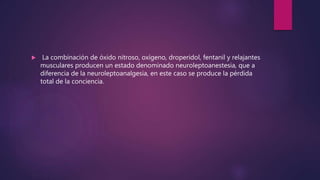  La combinación de óxido nitroso, oxígeno, droperidol, fentanil y relajantes
musculares producen un estado denominado neuroleptoanestesia, que a
diferencia de la neuroleptoanalgesia, en este caso se produce la pérdida
total de la conciencia.
 