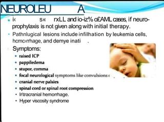 NEUROLEU A
i‹ s« rxLL andio-iz%o£AMLcases, if neuro-
prophylaxis is not given along with initial therapy.
• Pathnlugical lesions include infilhation by leukemia cells,
hcmc›rrhage, and demye inati .
Symptoms:
• Irtracranial hemorrhage.
• Hyper viscosity syndrome
 
