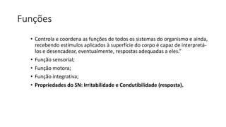 Funções
• Controla e coordena as funções de todos os sistemas do organismo e ainda,
recebendo estímulos aplicados à superfície do corpo é capaz de interpretá-
los e desencadear, eventualmente, respostas adequadas a eles.”
• Função sensorial;
• Função motora;
• Função integrativa;
• Propriedades do SN: Irritabilidade e Condutibilidade (resposta).
 