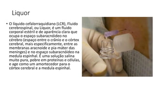Liquor
• O líquido cefalorraquidiano (LCR), Fluido
cerebrospinal, ou Líquor, é um fluido
corporal estéril e de aparência clara que
ocupa o espaço subaracnóideo no
cérebro (espaço entre o crânio e o córtex
cerebral, mais especificamente, entre as
membranas aracnoide e pia-máter das
meninges) e no espaço subaracnóideo na
medula espinhal. É uma solução salina
muito pura, pobre em proteínas e células,
e age como um amortecedor para o
córtex cerebral e a medula espinhal.
 