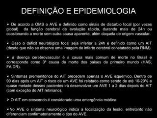 DEFINIÇÃO E EPIDEMIOLOGIA De acordo a OMS o AVE e definido como sinais de distúrbio focal (por vezes global)  da função cerebral de evolução rápida, durando mais de 24h ou ocasionando a morte sem outra causa aparente, além daquela de origem vascular. Caso o déficit neurológico focal seja inferior a 24h é definido como um AIT (desde que não se observe uma imagem de infarto cerebral constatado pela RNM). a doença cerebrovascular é a causa mais comum de morte no Brasil e corresponde como 3º causa de morte dos países de primeiro mundo (HAS, FA,DR). Sintomas premonitórios do AIT precedem apenas o AVE isquêmico. Dentro de 90 dias após um AIT o risco de um AVE foi relatado como sendo de até 10-20% e quase metade desses pacientes irá desenvolver um AVE 1 a 2 dias depois do AIT (com exceção do AIT retiniano). O AIT em crescendo é considerado uma emergência médica. No AVE o sintoma neurológico indica a localização da lesão, entretanto não diferenciam confirmatoriamente o tipo do AVE.  