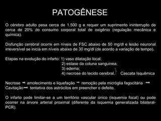 PATOGÊNESE O cérebro adulto pesa cerca de 1.500 g e requer um suprimento ininterrupto de cerca de 20% do consumo corporal total de oxigênio (regulação mecânica e química). Disfunção cerebral ocorre em níveis de FSC abaixo de 50 mg/dl e lesão neuronal irreversível se inicia em níveis abaixo de 30 mg/dl (de acordo a variação de tempo). Etapas na evolução do infarto: 1) vaso dilatação local; 2) estase da coluna sanguinea; 3) edema; 4) necrose do tecido cerebral.  Cascata Isquêmica Necrose  amolecimento e liquefação  remoção pela micróglia fagocitária Cavitação  tentativa dos astrócitos em preencher o defeito. O infarto pode limitar-se a um território vascular único (isquemia focal) ou pode ocorrer na árvore arterial proximal (diferente da isquemia generalizada bilateral-PCR). 