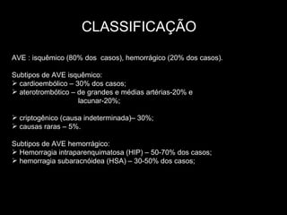 CLASSIFICAÇÃO AVE : isquêmico (80% dos  casos), hemorrágico (20% dos casos). Subtipos de AVE isquêmico:  cardioembólico – 30% dos casos; aterotrombótico – de grandes e médias artérias-20% e  lacunar-20%; criptogênico (causa indeterminada)– 30%; causas raras – 5%. Subtipos de AVE hemorrágico: Hemorragia intraparenquimatosa (HIP) – 50-70% dos casos; hemorragia subaracnóidea (HSA) – 30-50% dos casos; 