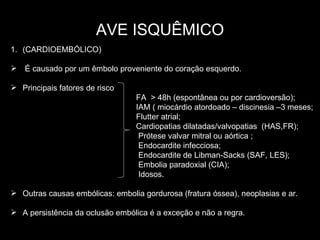 AVE ISQUÊMICO (CARDIOEMBÓLICO) É causado por um êmbolo proveniente do coração esquerdo. Principais fatores de risco  FA  > 48h (espontânea ou por cardioversão);  IAM ( miocárdio atordoado – discinesia –3 meses; Flutter atrial; Cardiopatias dilatadas/valvopatias  (HAS,FR); Prótese valvar mitral ou aórtica ; Endocardite infecciosa; Endocardite de Libman-Sacks (SAF, LES);  Embolia paradoxial (CIA); Idosos. Outras causas embólicas: embolia gordurosa (fratura óssea), neoplasias e ar. A persistência da oclusão embólica é a exceção e não a regra. 