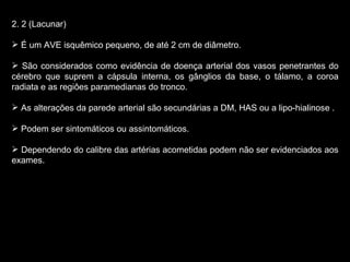 2. 2 (Lacunar) É um AVE isquêmico pequeno, de até 2 cm de diâmetro. São considerados como evidência de doença arterial dos vasos penetrantes do cérebro que suprem a cápsula interna, os gânglios da base, o tálamo, a coroa radiata e as regiôes paramedianas do tronco. As alterações da parede arterial são secundárias a DM, HAS ou a lipo-hialinose . Podem ser sintomáticos ou assintomáticos. Dependendo do calibre das artérias acometidas podem não ser evidenciados aos exames. 