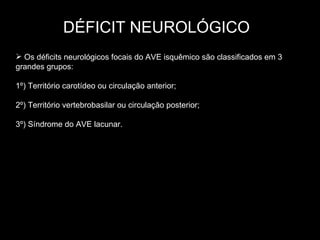 DÉFICIT NEUROLÓGICO Os déficits neurológicos focais do AVE isquêmico são classificados em 3 grandes grupos: 1º) Território carotídeo ou circulação anterior; 2º) Território vertebrobasilar ou circulação posterior; 3º) Síndrome do AVE lacunar. 