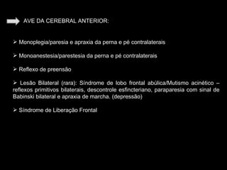 AVE DA CEREBRAL ANTERIOR: Monoplegia/paresia e apraxia da perna e pé contralaterais Monoanestesia/parestesia da perna e pé contralaterais Reflexo de preensão Lesão Bilateral (rara): Síndrome de lobo frontal abúlica/Mutismo acinético –reflexos primitivos bilaterais, descontrole esfincteriano, paraparesia com sinal de Babinski bilateral e apraxia de marcha. (depressão) Síndrome de Liberação Frontal 
