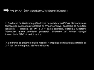 AVE DA ARTÉRIA VERTEBRAL (Síndromes Bulbares): Síndrome de Wallemberg (Síndrome da vertebral ou PICA): Hemianestesia termoálgica contralateral; paralisia do Vº par sensitivo- anestesia da hemiface ipsilateral- ; paralisia do IXº e X º pares (disfagia, disfonia); Síndrome Vestibular; ataxia cerebelar ipsilateral; Síndrome de Horner; soluços incoercíveis. NÃO há déficit motor. Síndrome de Dejerine (bulbo medial): Hemiplegia contralateral; paralisia do XIIº par (disartria grave, desvio da língua). 