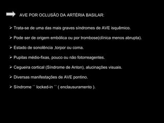AVE POR OCLUSÃO DA ARTÉRIA BASILAR: Trata-se de uma das mais graves síndromes de AVE isquêmico. Pode ser de origem embólica ou por trombose(clínica menos abrupta). Estado de sonolência ,torpor ou coma. Pupilas médio-fixas, pouco ou não fotorreagentes. Cegueira cortical (Síndrome de Anton), alucinações visuais. Diversas manifestações de AVE pontino. Síndrome `` locked-in ´´ ( enclausuramento ). 