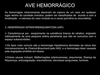 AVE HEMORRÁGICO As hemorragias intracranianas decorrem da ruptura de um vaso em qualquer lugar dentro da cavidade craniana, podem ser classificadas de  acordo a com a localização , a natureza do vaso rompido ou a causa (primária ou secundária). 3. HEMORRAGIA INTRAPARENQUIMATOSA (HIP): Caracteriza-se por  sangramento na substância branca do cérebro, originado habitualmente de uma pequena artéria penetrante que não se comunica com o espaço subaracnóideo. Os tipos mais comuns são a hemorragia hipertensiva derivadas da rotura dos microaneurismas de Charcot-Brouchard pela HAS, e a hemorragia lobar causada pela angiopatia amilóide em idosos. Outras causas incluem: Malformações arteriovenosas, aneurismas, Doença de Moyamoya, anticoagulação, traumatismos, discrasias sanguíneas, tumores. 