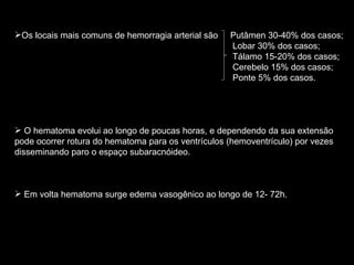 Os locais mais comuns de hemorragia arterial são  Putâmen 30-40% dos casos; Lobar 30% dos casos; Tálamo 15-20% dos casos; Cerebelo 15% dos casos; Ponte 5% dos casos. O hematoma evolui ao longo de poucas horas, e dependendo da sua extensão pode ocorrer rotura do hematoma para os ventrículos (hemoventrículo) por vezes disseminando paro o espaço subaracnóideo. Em volta hematoma surge edema vasogênico ao longo de 12- 72h. 