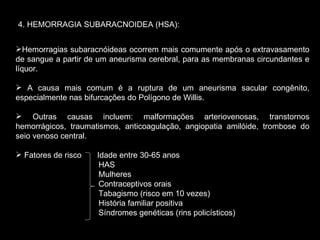 4. HEMORRAGIA SUBARACNOIDEA (HSA): Hemorragias subaracnóideas ocorrem mais comumente após o extravasamento de sangue a partir de um aneurisma cerebral, para as membranas circundantes e líquor. A causa mais comum é a ruptura de um aneurisma sacular congênito, especialmente nas bifurcações do Polígono de Willis. Outras causas incluem: malformações arteriovenosas, transtornos hemorrágicos, traumatismos, anticoagulação, angiopatia amilóide, trombose do seio venoso central. Fatores de risco  Idade entre 30-65 anos  HAS Mulheres Contraceptivos orais Tabagismo (risco em 10 vezes) História familiar positiva Síndromes genéticas (rins policísticos) 