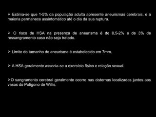 Estima-se que 1-5% da população adulta apresente aneurismas cerebrais, e a maioria permanece assintomático até o dia da sua ruptura. O risco de HSA na presença de aneurisma é de 0,5-2% e de 3% de ressangramento caso não seja tratado. Limite do tamanho do aneurisma é estabelecido em 7mm. A HSA geralmente associa-se a exercício físico e relação sexual. O sangramento cerebral geralmente ocorre nas cisternas localizadas juntos aos vasos do Polígono de Willis. 