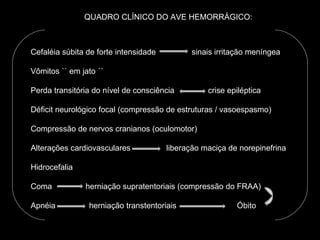 QUADRO CLÍNICO DO AVE HEMORRÁGICO: Cefaléia súbita de forte intensidade  sinais irritação meníngea Vômitos `` em jato ´´ Perda transitória do nível de consciência  crise epiléptica Déficit neurológico focal (compressão de estruturas / vasoespasmo) Compressão de nervos cranianos (oculomotor) Alterações cardiovasculares  liberação maciça de norepinefrina Hidrocefalia Coma  herniação supratentoriais (compressão do FRAA) Apnéia  herniação transtentoriais  Óbito 