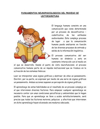 FUNDAMENTOS NEUROPSICOLOGICOS DEL PROCESO DE
LECTOESCRITURA
El lenguaje humano consiste en una
comunicación que viene determinada
por un proceso de decodificativo –
codeificativo de los estímulos
audiovisuales. Este complejo proceso
da lugar a que la comunicación
humana pueda analizarse en función
de los diversos procesos de entrada y
salida de la información lingüística.
El proceso comunicativo del ser
humano es dinámico y esta en
constante interacción con el medio en
el que se desarrolla. Desde el punto de vista neurofuncional, el proceso
comunicativo humano parte de un impulso motivacional que se traduce en la
activación de los sistemas límbicos.
Leer es interpretar unos signos gráficos y abstraer de ellos un pensamiento.
Escribir, por su parte, es expresar por medio de una serie de signos gráficos
un pensamiento. Ambas acciones suponen un percepción de signos gráficos.
El aprendizaje de estas habilidades es el resultado de un proceso complejo en
el que intervienen diversos factores. Para empezar cualquier aprendizaje es
necesario contar con unas condiciones psicofísicas y ambientales que lo hagan
posible. Para que un aprendizaje se lleve a acabo satisfactoriamente, será
preciso que todos los factores motores, psíquicos y afectivos que intervienen
en dicho aprendizaje hayan alcanzado una madurez adecuada.
 