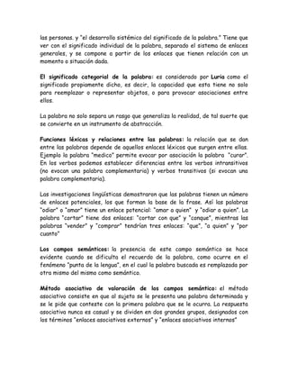 las personas. y “el desarrollo sistémico del significado de la palabra.” Tiene que
ver con el significado individual de la palabra, separado el sistema de enlaces
generales, y se compone a partir de los enlaces que tienen relación con un
momento o situación dada.
El significado categorial de la palabra: es considerado por Luria como el
significado propiamente dicho, es decir, la capacidad que esta tiene no solo
para reemplazar o representar objetos, o para provocar asociaciones entre
ellos.
La palabra no solo separa un rasgo que generaliza la realidad, de tal suerte que
se convierte en un instrumento de abstracción.
Funciones léxicas y relaciones entre las palabras: la relación que se dan
entre las palabras depende de aquellos enlaces léxicos que surgen entre ellas.
Ejemplo la palabra “medico” permite evocar por asociación la palabra “curar”.
En los verbos podemos establecer diferencias entre los verbos intransitivos
(no evocan una palabra complementaria) y verbos transitivos (si evocan una
palabra complementaria).
Las investigaciones lingüísticas demostraron que las palabras tienen un número
de enlaces potenciales, los que forman la base de la frase. Así las palabras
“odiar” o “amar” tiene un enlace potencial: “amar a quien” y “odiar a quien”. La
palabra “cortar” tiene dos enlaces: “cortar con que” y “conque”, mientras las
palabras “vender” y “comprar” tendrían tres enlaces: “que”, “a quien” y “por
cuanto”
Los campos semánticos: la presencia de este campo semántico se hace
evidente cuando se dificulta el recuerdo de la palabra, como ocurre en el
fenómeno “punta de la lengua”, en el cual la palabra buscada es remplazada por
otra mismo del mismo como semántico.
Método asociativo de valoración de los campos semántico: el método
asociativo consiste en que al sujeto se le presenta una palabra determinada y
se le pide que conteste con la primera palabra que se le ocurra. La respuesta
asociativa nunca es casual y se dividen en dos grandes grupos, designados con
los términos “enlaces asociativos externos” y “enlaces asociativos internos”
 