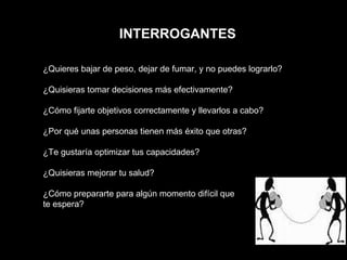 INTERROGANTES ¿Quieres bajar de peso, dejar de fumar, y no puedes lograrlo? ¿Quisieras tomar decisiones más efectivamente? ¿Cómo fijarte objetivos correctamente y llevarlos a cabo? ¿Por qué unas personas tienen más éxito que otras? ¿Te gustaría optimizar tus capacidades? ¿Quisieras mejorar tu salud? ¿Cómo prepararte para algún momento difícil que  te espera? 