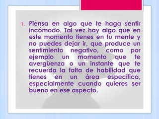 1. Piensa en algo que te haga sentir
incómodo. Tal vez hay algo que en
este momento tienes en tu mente y
no puedes dejar ir, que produce un
sentimiento negativo, como por
ejemplo un momento que te
avergüenza o un instante que te
recuerda la falta de habilidad que
tienes en un área específica,
especialmente cuando quieres ser
bueno en ese aspecto.
 