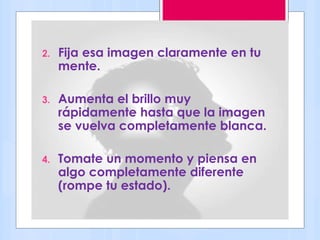 2. Fija esa imagen claramente en tu
mente.
3. Aumenta el brillo muy
rápidamente hasta que la imagen
se vuelva completamente blanca.
4. Tomate un momento y piensa en
algo completamente diferente
(rompe tu estado).
 
