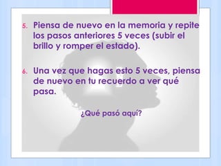 5. Piensa de nuevo en la memoria y repite
los pasos anteriores 5 veces (subir el
brillo y romper el estado).
6. Una vez que hagas esto 5 veces, piensa
de nuevo en tu recuerdo a ver qué
pasa.
¿Qué pasó aquí?
 