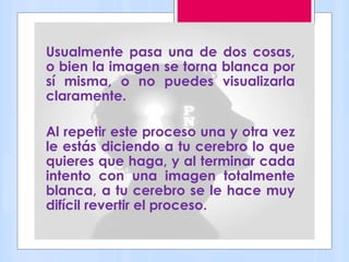 Usualmente pasa una de dos cosas,
o bien la imagen se torna blanca por
sí misma, o no puedes visualizarla
claramente.
Al repetir este proceso una y otra vez
le estás diciendo a tu cerebro lo que
quieres que haga, y al terminar cada
intento con una imagen totalmente
blanca, a tu cerebro se le hace muy
difícil revertir el proceso.
 