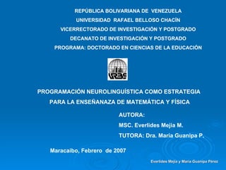 REPÚBLICA BOLIVARIANA DE  VENEZUELA UNIVERSIDAD  RAFAEL BELLOSO CHACÍN VICERRECTORADO DE INVESTIGACIÓN Y POSTGRADO DECANATO DE INVESTIGACIÓN Y POSTGRADO PROGRAMA: DOCTORADO EN CIENCIAS DE LA EDUCACIÓN PROGRAMACIÓN NEUROLINGUÍSTICA COMO ESTRATEGIA  PARA LA ENSEÑANAZA DE MATEMÁTICA Y FÍSICA AUTORA: MSC. Everlides Mejia M. TUTORA: Dra. María Guanipa P. Maracaibo, Febrero  de 2007 