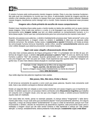 O cérebro humano está continuamente criando imagens mentais. Esta é uma das maneiras fundamen-
tais pela qual nos orientamos no mundo que nos cerca. A estruturação mental de imagens permite ao
cérebro criar relações entre os objetos no espaço físico que nossos sentidos podem detectar. Baseado
nessas imagens, escolhemos como interagir com o mundo. Outra maneira de descrever esse processo
seria:
Imagens são a fonte primária da escolha de nosso comportamento.
Existem duas maneiras-chave pelas quais a mente recebe os dados dos sentidos com os quais criamos
essas imagens. Uma é pelo que vemos e, a outra, é a da linguagem que ouvimos. Essa é conhecida
tecnicamente como Imagem verbal, que tem um efeito poderoso no comportamento humano, e é o
tema dessa seção: Como usar isso conscientemente para nos comunicarmos de maneira mais clara?
Quando uma pessoa ouve palavras, o cérebro imediatamente processa esse "dado sensorial" como uma
imagem. Freqüentemente, a imagem criada no cérebro é contrária à idéia que as pessoas estão
tentando comunicar. Na verdade, muitas vezes, é exatamente o oposto! Entretanto, em todas as áreas
da comunicação humana torna-se importante, senão crítico, escolher conscientemente palavras para
criar o efeito desejado que estamos procurando numa dada situação.
Aqui está uma simples demonstração dessa idéia
Uma das mais curiosas palavras da língua portuguesa é "não". A curiosidade vem do fato de que, em
termos de imagem visual, o cérebro não pode processar a palavra "não". É como se, dentro da mente
humana a palavra "não" não existisse. Quando apresentado com um "não", o cérebro imediatamente
cria uma imagem que "não" era para ser criada. Você experiencia isso quando tenta "não" imaginar um
gorila rosa. O caso mais clássico dessa situação é o exemplo seguinte:
Exemplo: A mãe dirigindo-se ao filho e diz as seguintes palavras:
"Agora, querido, não derrame seu leite!"
Qual é a imagem visual criada imediatamente na mente da criança?
Claro: leite derramado!
Aqui estão algumas das palavras negativas mais usadas:
Não posso, Não, Não devo, Evitar e Nunca
É útil tornar-se consciente de quando e como você usa essas palavras. Quanto mais consciente você
está, mais o seu cérebro começará a oferecer alternativas!
Existe um segundo fator em relação a como nossa mente lida com essas imagens que é importante en-
tender. O cérebro opera com um processo interno conhecido como Dissonância Cognitiva que trabalha
em conjunto com a imagem visual, uma vez que uma imagem é criada, o cérebro procura transformar
aquela visão em realidade.
Com essa idéia em mente, pense no exemplo passado. A criança estava "imaginando" o leite derra-
mando pela mesa. O que você acha que acontecerá depois? Você provavelmente adivinhou. Em alguns
segundos, o braço da criança baterá "acidentalmente" no copo e o leite se derramará, porque num nível
inconsciente o cérebro, através do mecanismo de dissonância cognitiva, está procurando trazer para a
realidade a imagem visual que ele está vendo! Embora a mãe repreenda a criança por "não prestar
atenção", a criança, verdadeiramente, estava prestando muita atenção a exatamente o que a mãe disse!
14
 