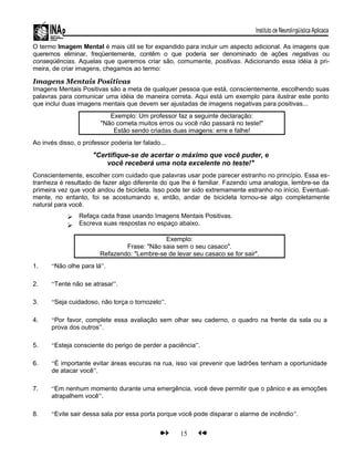 O termo Imagem Mental é mais útil se for expandido para incluir um aspecto adicional. As imagens que
queremos eliminar, freqüentemente, contêm o que poderia ser denominado de ações negativas ou
conseqüências. Aquelas que queremos criar são, comumente, positivas. Adicionando essa idéia à pri-
meira, de criar imagens, chegamos ao termo:
Imagens Mentais Positivas
Imagens Mentais Positivas são a meta de qualquer pessoa que está, conscientemente, escolhendo suas
palavras para comunicar uma idéia de maneira correta. Aqui está um exemplo para ilustrar este ponto
que inclui duas imagens mentais que devem ser ajustadas de imagens negativas para positivas...
Exemplo: Um professor faz a seguinte declaração:
"Não cometa muitos erros ou você não passará no teste!"
Estão sendo criadas duas imagens: erre e falhe!
Ao invés disso, o professor poderia ter falado...
"Certifique-se de acertar o máximo que você puder, e
você receberá uma nota excelente no teste!"
Conscientemente, escolher com cuidado que palavras usar pode parecer estranho no princípio. Essa es-
tranheza é resultado de fazer algo diferente do que lhe é familiar. Fazendo uma analogia, lembre-se da
primeira vez que você andou de bicicleta. Isso pode ter sido extremamente estranho no início. Eventual-
mente, no entanto, foi se acostumando e, então, andar de bicicleta tornou-se algo completamente
natural para você.


Refaça cada frase usando Imagens Mentais Positivas.
Escreva suas respostas no espaço abaixo.
Exemplo:
Frase: "Não saia sem o seu casaco".
Refazendo: "Lembre-se de levar seu casaco se for sair".
1. “Não olhe para lá”.
2. “Tente não se atrasar”.
3. “Seja cuidadoso, não torça o tornozelo”.
4. “Por favor, complete essa avaliação sem olhar seu caderno, o quadro na frente da sala ou a
prova dos outros”.
5. “Esteja consciente do perigo de perder a paciência”.
6. “É importante evitar áreas escuras na rua, isso vai prevenir que ladrões tenham a oportunidade
de atacar você”.
7. “Em nenhum momento durante uma emergência, você deve permitir que o pânico e as emoções
atrapalhem você”.
8. “Evite sair dessa sala por essa porta porque você pode disparar o alarme de incêndio”.
15
 