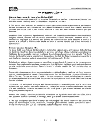 INTRODUÇÃO
O que é Programação Neurolingüística-PNL?
É o estudo da estrutura da experiência subjetiva. Ela estuda os padrões (“programação”) criados pela
interação entre o cérebro (“neuro”), a linguagem (“lingüística”) e o corpo.
A PNL estuda como o cérebro e a mente funcionam, como criamos nossos pensamentos, sentimentos,
estados emocionais e comportamentos e como podemos direcionar e otimizar esse processo. Em outras
palavras, ela estuda como o ser humano funciona e como ele pode escolher maneira que quer
funcionar.
Ela estuda como se processa o pensamento. Pensar é usar os sentidos internamente. Pensamos vendo
imagens internas, ouvindo sons ou falando internamente e tendo sensações. Também estuda a
influência da linguagem que, embora seja produto do sistema nervoso, ativa, direciona e estimula o
cérebro e é também a maneira mais eficaz de ativar o sistema nervoso dos outros, facilitando a
comunicação.
Como e quando Surgiu a PNL
Há cerca de 30 anos Richard Bandler estudava matemática e psicologia na Universidade de Santa Cruz
na Califórnia. Nos finais de semana trabalhava gravando workshops e ficou muito impressionado com a
habilidade de comunicação e com os resultados de dois terapeutas com que teve contato, Fritz Perls
(criador da Gestalt-terapia) e Virgínia Satir (terapeuta de família). Ele ficou interessado em aprender o
que eles faziam e pediu a ajuda de seu professor de lingüística, John Grinder.
Estudando os vídeos, eles começaram a decodificar os padrões de linguagem e de comportamento
daqueles dois excelentes terapeutas e escreveram o livro A Estrutura da Magia, mostrando que algo que
parecia magia tinha uma estrutura. Assim foi criado o primeiro modelo da PNL, o metamodelo de
linguagem.
Em seguida, eles passaram algum tempo estudando com Milton Erickson, médico e psicólogo e um dos
maiores hipnoterapeutas da história. E escreveram outro livro: Os Padrões de Linguagem Hipnótica de
Milton Erickson. Erickson escreveu o prefácio do livro e comentou que ao trabalhar com hipnose não
tinha consciência clara de como fazia e dos padrões de linguagem que usava e que foram descritos por
Bandler e Grinder.
Juntamente com as esposas e amigos, eles formaram um grupo de estudo para a aplicar os modelos
aprendidos e logo, mesmo sem serem terapeutas, começaram a obter os mesmos resultados daqueles
que eles modelaram. Quando resolveram dar um nome para o que estavam fazendo, escolheram
Programação Neurolingüística.
Então a PNL começou como um processo de modelagem. Se alguém faz muito bem uma coisa, com a
PNL podemos levantar o processo, a estratégia, fazer igual e obter os mesmos resultados.
A PNL logo se expandiu para além do campo da comunicação e da terapia e começou ser utilizada no
campo de aprendizagem, saúde, criatividade, liderança, gerenciamento, vendas, consultoria e treina-
mento em empresas. Dos EUA ela se expandiu praticamente para o mundo todo.
2
 